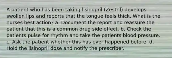 A patient who has been taking lisinopril (Zestril) develops swollen lips and reports that the tongue feels thick. What is the nurses best action? a. Document the report and reassure the patient that this is a common drug side effect. b. Check the patients pulse for rhythm and take the patients blood pressure. c. Ask the patient whether this has ever happened before. d. Hold the lisinopril dose and notify the prescriber.