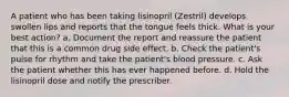 A patient who has been taking lisinopril (Zestril) develops swollen lips and reports that the tongue feels thick. What is your best action? a. Document the report and reassure the patient that this is a common drug side effect. b. Check the patient's pulse for rhythm and take the patient's blood pressure. c. Ask the patient whether this has ever happened before. d. Hold the lisinopril dose and notify the prescriber.