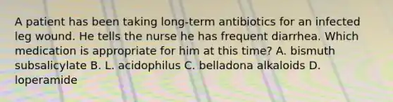 A patient has been taking long-term antibiotics for an infected leg wound. He tells the nurse he has frequent diarrhea. Which medication is appropriate for him at this time? A. bismuth subsalicylate B. L. acidophilus C. belladona alkaloids D. loperamide