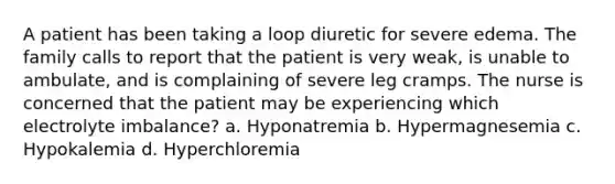 A patient has been taking a loop diuretic for severe edema. The family calls to report that the patient is very weak, is unable to ambulate, and is complaining of severe leg cramps. The nurse is concerned that the patient may be experiencing which electrolyte imbalance? a. Hyponatremia b. Hypermagnesemia c. Hypokalemia d. Hyperchloremia