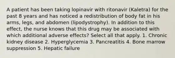 A patient has been taking lopinavir with ritonavir (Kaletra) for the past 8 years and has noticed a redistribution of body fat in his arms, legs, and abdomen (lipodystrophy). In addition to this effect, the nurse knows that this drug may be associated with which additional adverse effects? Select all that apply. 1. Chronic kidney disease 2. Hyperglycemia 3. Pancreatitis 4. Bone marrow suppression 5. Hepatic failure