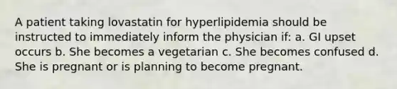 A patient taking lovastatin for hyperlipidemia should be instructed to immediately inform the physician if: a. GI upset occurs b. She becomes a vegetarian c. She becomes confused d. She is pregnant or is planning to become pregnant.