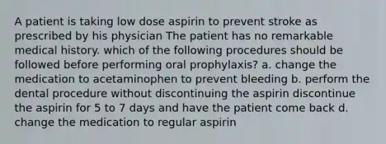 A patient is taking low dose aspirin to prevent stroke as prescribed by his physician The patient has no remarkable medical history. which of the following procedures should be followed before performing oral prophylaxis? a. change the medication to acetaminophen to prevent bleeding b. perform the dental procedure without discontinuing the aspirin discontinue the aspirin for 5 to 7 days and have the patient come back d. change the medication to regular aspirin