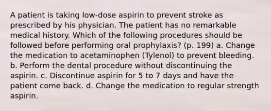 A patient is taking low-dose aspirin to prevent stroke as prescribed by his physician. The patient has no remarkable medical history. Which of the following procedures should be followed before performing oral prophylaxis? (p. 199) a. Change the medication to acetaminophen (Tylenol) to prevent bleeding. b. Perform the dental procedure without discontinuing the aspirin. c. Discontinue aspirin for 5 to 7 days and have the patient come back. d. Change the medication to regular strength aspirin.