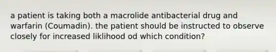 a patient is taking both a macrolide antibacterial drug and warfarin (Coumadin). the patient should be instructed to observe closely for increased liklihood od which condition?