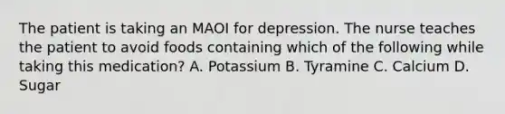 The patient is taking an MAOI for depression. The nurse teaches the patient to avoid foods containing which of the following while taking this medication? A. Potassium B. Tyramine C. Calcium D. Sugar