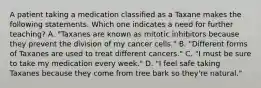 A patient taking a medication classified as a Taxane makes the following statements. Which one indicates a need for further teaching? A. "Taxanes are known as mitotic inhibitors because they prevent the division of my cancer cells." B. "Different forms of Taxanes are used to treat different cancers." C. "I must be sure to take my medication every week." D. "I feel safe taking Taxanes because they come from tree bark so they're natural."