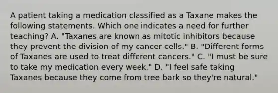 A patient taking a medication classified as a Taxane makes the following statements. Which one indicates a need for further teaching? A. "Taxanes are known as mitotic inhibitors because they prevent the division of my cancer cells." B. "Different forms of Taxanes are used to treat different cancers." C. "I must be sure to take my medication every week." D. "I feel safe taking Taxanes because they come from tree bark so they're natural."