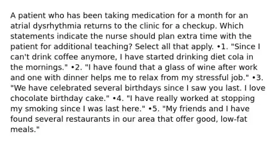 A patient who has been taking medication for a month for an atrial dysrhythmia returns to the clinic for a checkup. Which statements indicate the nurse should plan extra time with the patient for additional teaching? Select all that apply. •1. "Since I can't drink coffee anymore, I have started drinking diet cola in the mornings." •2. "I have found that a glass of wine after work and one with dinner helps me to relax from my stressful job." •3. "We have celebrated several birthdays since I saw you last. I love chocolate birthday cake." •4. "I have really worked at stopping my smoking since I was last here." •5. "My friends and I have found several restaurants in our area that offer good, low-fat meals."