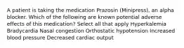 A patient is taking the medication Prazosin (Minipress), an alpha blocker. Which of the following are known potential adverse effects of this medication? Select all that apply Hyperkalemia Bradycardia Nasal congestion Orthostatic hypotension Increased blood pressure Decreased cardiac output