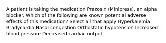 A patient is taking the medication Prazosin (Minipress), an alpha blocker. Which of the following are known potential adverse effects of this medication? Select all that apply Hyperkalemia Bradycardia Nasal congestion Orthostatic hypotension Increased blood pressure Decreased cardiac output