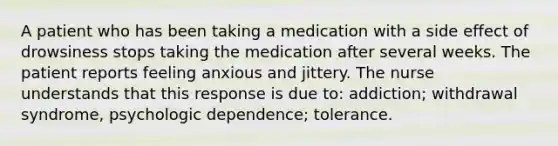 A patient who has been taking a medication with a side effect of drowsiness stops taking the medication after several weeks. The patient reports feeling anxious and jittery. The nurse understands that this response is due to: addiction; withdrawal syndrome, psychologic dependence; tolerance.