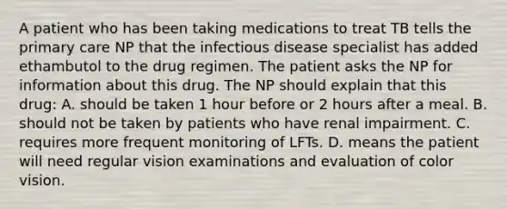 A patient who has been taking medications to treat TB tells the primary care NP that the infectious disease specialist has added ethambutol to the drug regimen. The patient asks the NP for information about this drug. The NP should explain that this drug: A. should be taken 1 hour before or 2 hours after a meal. B. should not be taken by patients who have renal impairment. C. requires more frequent monitoring of LFTs. D. means the patient will need regular vision examinations and evaluation of color vision.