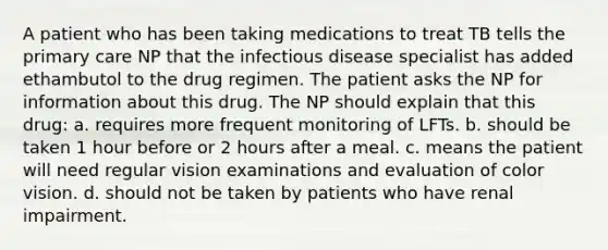 A patient who has been taking medications to treat TB tells the primary care NP that the infectious disease specialist has added ethambutol to the drug regimen. The patient asks the NP for information about this drug. The NP should explain that this drug: a. requires more frequent monitoring of LFTs. b. should be taken 1 hour before or 2 hours after a meal. c. means the patient will need regular vision examinations and evaluation of color vision. d. should not be taken by patients who have renal impairment.