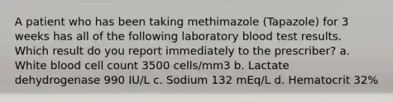 A patient who has been taking methimazole (Tapazole) for 3 weeks has all of the following laboratory blood test results. Which result do you report immediately to the prescriber? a. White blood cell count 3500 cells/mm3 b. Lactate dehydrogenase 990 IU/L c. Sodium 132 mEq/L d. Hematocrit 32%