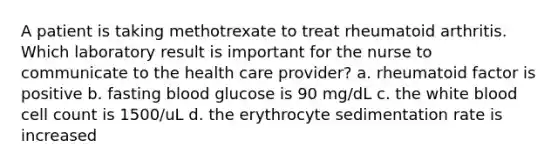 A patient is taking methotrexate to treat rheumatoid arthritis. Which laboratory result is important for the nurse to communicate to the health care provider? a. rheumatoid factor is positive b. fasting blood glucose is 90 mg/dL c. the white blood cell count is 1500/uL d. the erythrocyte sedimentation rate is increased