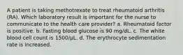 A patient is taking methotrexate to treat rheumatoid arthritis (RA). Which laboratory result is important for the nurse to communicate to the health care provider? a. Rheumatoid factor is positive. b. Fasting blood glucose is 90 mg/dL. c. The white blood cell count is 1500/μL. d. The erythrocyte sedimentation rate is increased.