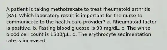 A patient is taking methotrexate to treat rheumatoid arthritis (RA). Which laboratory result is important for the nurse to communicate to the health care provider? a. Rheumatoid factor is positive. b. Fasting blood glucose is 90 mg/dL. c. The white blood cell count is 1500/μL. d. The erythrocyte sedimentation rate is increased.