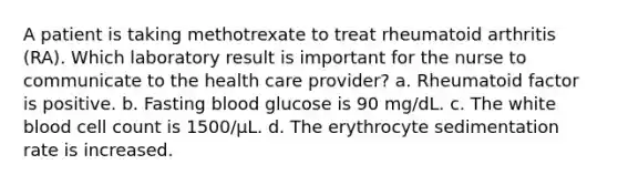 A patient is taking methotrexate to treat rheumatoid arthritis (RA). Which laboratory result is important for the nurse to communicate to the health care provider? a. Rheumatoid factor is positive. b. Fasting blood glucose is 90 mg/dL. c. The white blood cell count is 1500/µL. d. The erythrocyte sedimentation rate is increased.