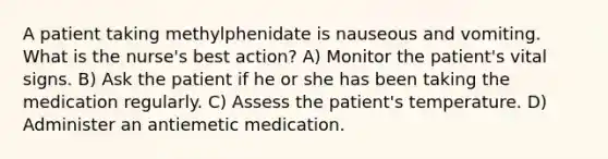 A patient taking methylphenidate is nauseous and vomiting. What is the nurse's best action? A) Monitor the patient's vital signs. B) Ask the patient if he or she has been taking the medication regularly. C) Assess the patient's temperature. D) Administer an antiemetic medication.