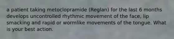 a patient taking metoclopramide (Reglan) for the last 6 months develops uncontrolled rhythmic movement of the face, lip smacking and rapid or wormlike movements of the tongue. What is your best action.