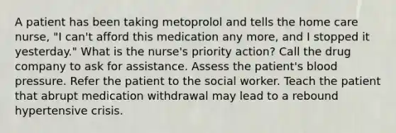 A patient has been taking metoprolol and tells the home care nurse, "I can't afford this medication any more, and I stopped it yesterday." What is the nurse's priority action? Call the drug company to ask for assistance. Assess the patient's blood pressure. Refer the patient to the social worker. Teach the patient that abrupt medication withdrawal may lead to a rebound hypertensive crisis.