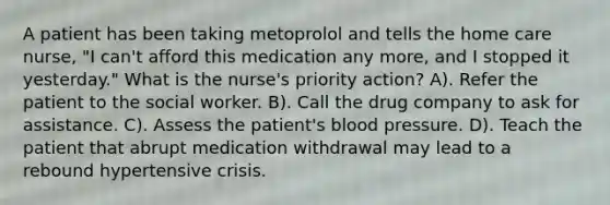 A patient has been taking metoprolol and tells the home care nurse, "I can't afford this medication any more, and I stopped it yesterday." What is the nurse's priority action? A). Refer the patient to the social worker. B). Call the drug company to ask for assistance. C). Assess the patient's blood pressure. D). Teach the patient that abrupt medication withdrawal may lead to a rebound hypertensive crisis.