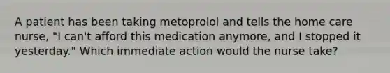 A patient has been taking metoprolol and tells the home care nurse, "I can't afford this medication anymore, and I stopped it yesterday." Which immediate action would the nurse take?