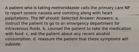 A patient who is taking metronidazole calls the primary care NP to report severe nausea and vomiting along with heart palpitations. The NP should: Selected Answer: Answers: a. instruct the patient to go to an emergency department for intravenous fluids. b. counsel the patient to take the medication with food. c. ask the patient about any recent alcohol consumption. d. reassure the patient that these symptoms will subside.