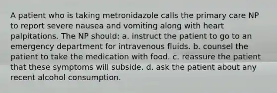 A patient who is taking metronidazole calls the primary care NP to report severe nausea and vomiting along with heart palpitations. The NP should: a. instruct the patient to go to an emergency department for intravenous fluids. b. counsel the patient to take the medication with food. c. reassure the patient that these symptoms will subside. d. ask the patient about any recent alcohol consumption.