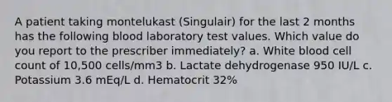 A patient taking montelukast (Singulair) for the last 2 months has the following blood laboratory test values. Which value do you report to the prescriber immediately? a. White blood cell count of 10,500 cells/mm3 b. Lactate dehydrogenase 950 IU/L c. Potassium 3.6 mEq/L d. Hematocrit 32%