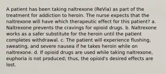 A patient has been taking naltrexone (ReVia) as part of the treatment for addiction to heroin. The nurse expects that the naltrexone will have which therapeutic effect for this patient? a. Naltrexone prevents the cravings for opioid drugs. b. Naltrexone works as a safer substitute for the heroin until the patient completes withdrawal. c. The patient will experience flushing, sweating, and severe nausea if he takes heroin while on naltrexone. d. If opioid drugs are used while taking naltrexone, euphoria is not produced; thus, the opioid's desired effects are lost.