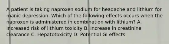 A patient is taking naproxen sodium for headache and lithium for manic depression. Which of the following effects occurs when the naproxen is administered in combination with lithium? A. Increased risk of lithium toxicity B. Increase in creatinine clearance C. Hepatotoxicity D. Potential GI effects