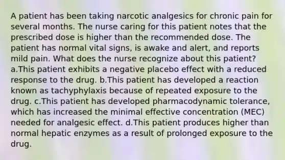 A patient has been taking narcotic analgesics for chronic pain for several months. The nurse caring for this patient notes that the prescribed dose is higher than the recommended dose. The patient has normal vital signs, is awake and alert, and reports mild pain. What does the nurse recognize about this patient? a.This patient exhibits a negative placebo effect with a reduced response to the drug. b.This patient has developed a reaction known as tachyphylaxis because of repeated exposure to the drug. c.This patient has developed pharmacodynamic tolerance, which has increased the minimal effective concentration (MEC) needed for analgesic effect. d.This patient produces higher than normal hepatic enzymes as a result of prolonged exposure to the drug.