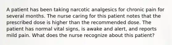 A patient has been taking narcotic analgesics for chronic pain for several months. The nurse caring for this patient notes that the prescribed dose is higher than the recommended dose. The patient has normal vital signs, is awake and alert, and reports mild pain. What does the nurse recognize about this patient?