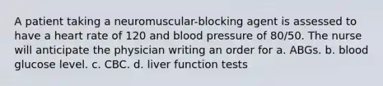 A patient taking a neuromuscular-blocking agent is assessed to have a heart rate of 120 and blood pressure of 80/50. The nurse will anticipate the physician writing an order for a. ABGs. b. blood glucose level. c. CBC. d. liver function tests