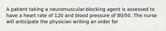 A patient taking a neuromuscular-blocking agent is assessed to have a heart rate of 120 and blood pressure of 80/50. The nurse will anticipate the physician writing an order for