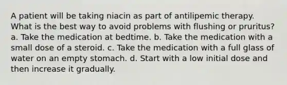 A patient will be taking niacin as part of antilipemic therapy. What is the best way to avoid problems with flushing or pruritus? a. Take the medication at bedtime. b. Take the medication with a small dose of a steroid. c. Take the medication with a full glass of water on an empty stomach. d. Start with a low initial dose and then increase it gradually.