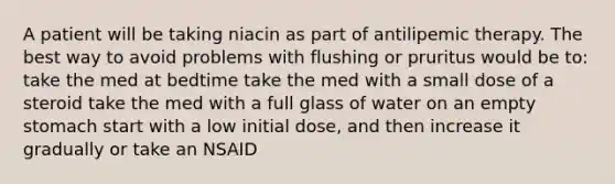 A patient will be taking niacin as part of antilipemic therapy. The best way to avoid problems with flushing or pruritus would be to: take the med at bedtime take the med with a small dose of a steroid take the med with a full glass of water on an empty stomach start with a low initial dose, and then increase it gradually or take an NSAID