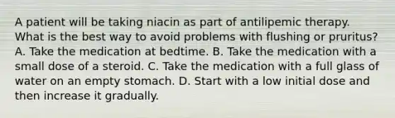 A patient will be taking niacin as part of antilipemic therapy. What is the best way to avoid problems with flushing or pruritus? A. Take the medication at bedtime. B. Take the medication with a small dose of a steroid. C. Take the medication with a full glass of water on an empty stomach. D. Start with a low initial dose and then increase it gradually.