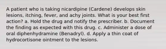 A patient who is taking nicardipine (Cardene) develops skin lesions, itching, fever, and achy joints. What is your best first action? a. Hold the drug and notify the prescriber. b. Document the finding as expected with this drug. c. Administer a dose of oral diphenhydramine (Benadryl). d. Apply a thin coat of hydrocortisone ointment to the lesions.