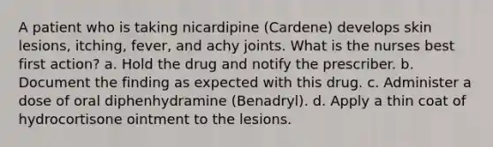 A patient who is taking nicardipine (Cardene) develops skin lesions, itching, fever, and achy joints. What is the nurses best first action? a. Hold the drug and notify the prescriber. b. Document the finding as expected with this drug. c. Administer a dose of oral diphenhydramine (Benadryl). d. Apply a thin coat of hydrocortisone ointment to the lesions.