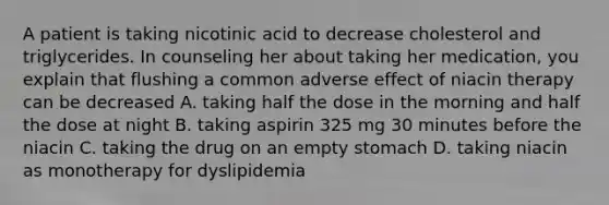 A patient is taking nicotinic acid to decrease cholesterol and triglycerides. In counseling her about taking her medication, you explain that flushing a common adverse effect of niacin therapy can be decreased A. taking half the dose in the morning and half the dose at night B. taking aspirin 325 mg 30 minutes before the niacin C. taking the drug on an empty stomach D. taking niacin as monotherapy for dyslipidemia