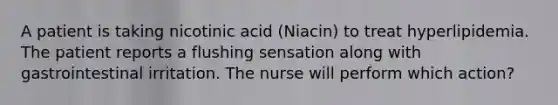 A patient is taking nicotinic acid (Niacin) to treat hyperlipidemia. The patient reports a flushing sensation along with gastrointestinal irritation. The nurse will perform which action?