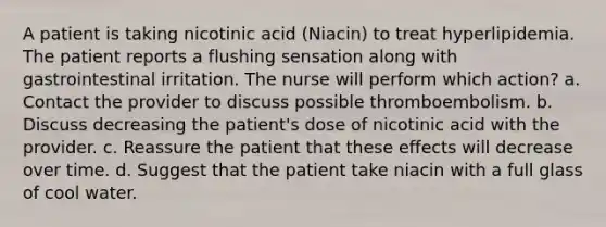 A patient is taking nicotinic acid (Niacin) to treat hyperlipidemia. The patient reports a flushing sensation along with gastrointestinal irritation. The nurse will perform which action? a. Contact the provider to discuss possible thromboembolism. b. Discuss decreasing the patient's dose of nicotinic acid with the provider. c. Reassure the patient that these effects will decrease over time. d. Suggest that the patient take niacin with a full glass of cool water.