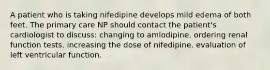 A patient who is taking nifedipine develops mild edema of both feet. The primary care NP should contact the patient's cardiologist to discuss: changing to amlodipine. ordering renal function tests. increasing the dose of nifedipine. evaluation of left ventricular function.