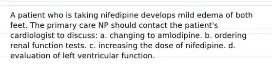 A patient who is taking nifedipine develops mild edema of both feet. The primary care NP should contact the patient's cardiologist to discuss: a. changing to amlodipine. b. ordering renal function tests. c. increasing the dose of nifedipine. d. evaluation of left ventricular function.