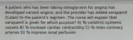 A patient who has been taking nitroglycerin for angina has developed variant angina, and the provider has added verapamil (Calan) to the patient's regimen. The nurse will explain that verapamil is given for which purpose? A) To constrict systemic vessels B) To increase cardiac contractility C) To relax coronary arteries D) To improve renal perfusion