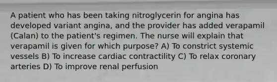 A patient who has been taking nitroglycerin for angina has developed variant angina, and the provider has added verapamil (Calan) to the patient's regimen. The nurse will explain that verapamil is given for which purpose? A) To constrict systemic vessels B) To increase cardiac contractility C) To relax coronary arteries D) To improve renal perfusion