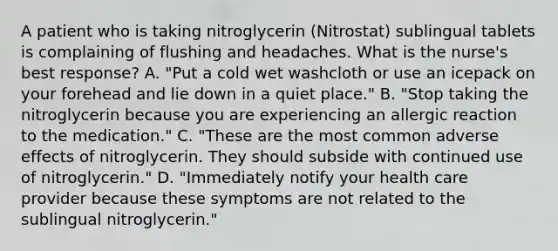 A patient who is taking nitroglycerin (Nitrostat) sublingual tablets is complaining of flushing and headaches. What is the nurse's best response? A. "Put a cold wet washcloth or use an icepack on your forehead and lie down in a quiet place." B. "Stop taking the nitroglycerin because you are experiencing an allergic reaction to the medication." C. "These are the most common adverse effects of nitroglycerin. They should subside with continued use of nitroglycerin." D. "Immediately notify your health care provider because these symptoms are not related to the sublingual nitroglycerin."